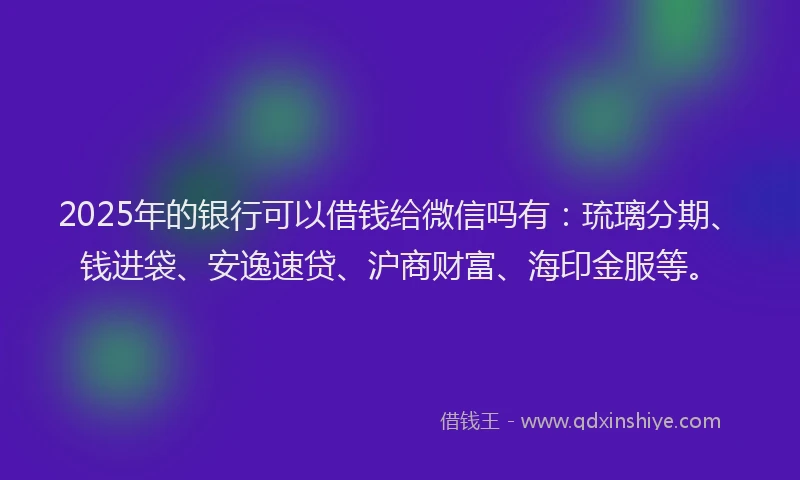 2025年的银行可以借钱给微信吗有：琉璃分期、钱进袋、安逸速贷、沪商财富、海印金服等。