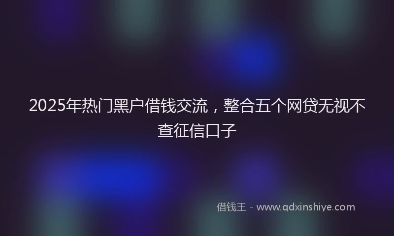 2025年热门黑户借钱交流，整合五个网贷无视不查征信口子