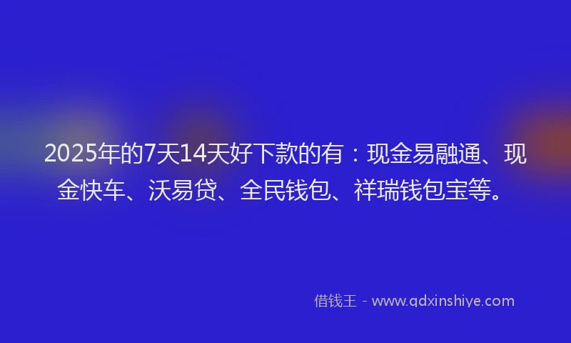 2025年的7天14天好下款的有：现金易融通、现金快车、沃易贷、全民钱包、祥瑞钱包宝等。