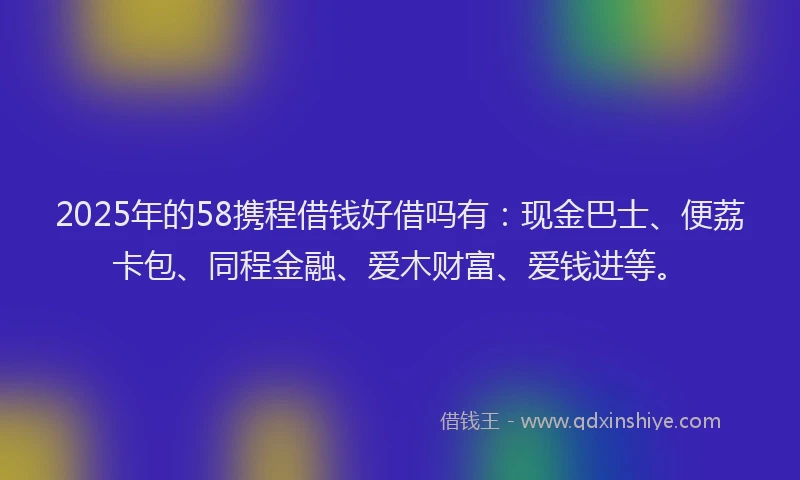 2025年的58携程借钱好借吗有：现金巴士、便荔卡包、同程金融、爱木财富、爱钱进等。