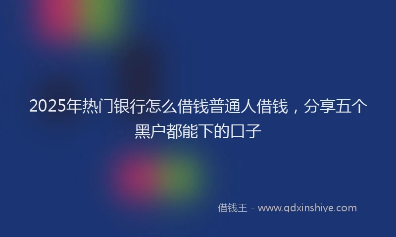 2025年热门银行怎么借钱普通人借钱,分享五个黑户都能下的口子