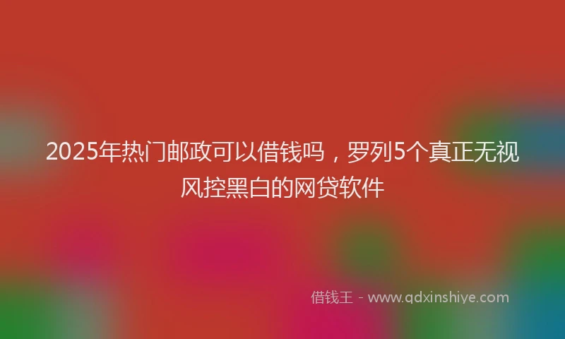 2025年热门邮政可以借钱吗，罗列5个真正无视风控黑白的网贷软件
