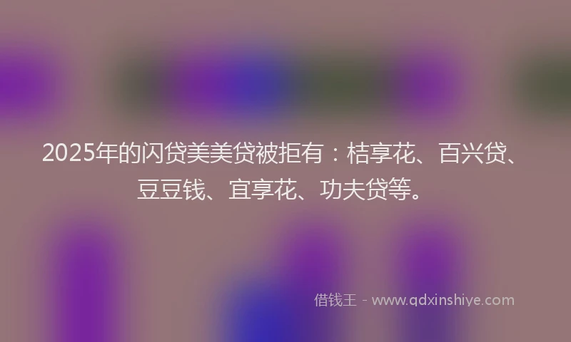 2025年的闪贷美美贷被拒有：桔享花、百兴贷、豆豆钱、宜享花、功夫贷等。