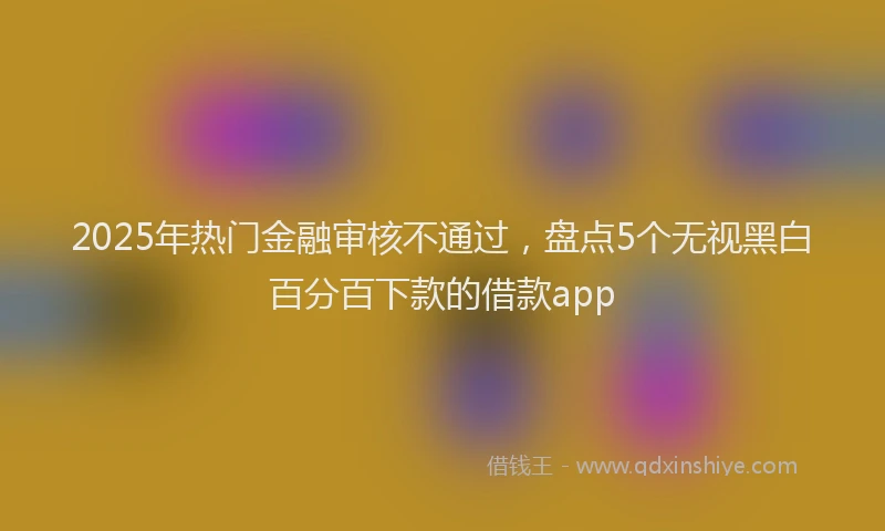 2025年热门金融审核不通过，盘点5个无视黑白百分百下款的借款app