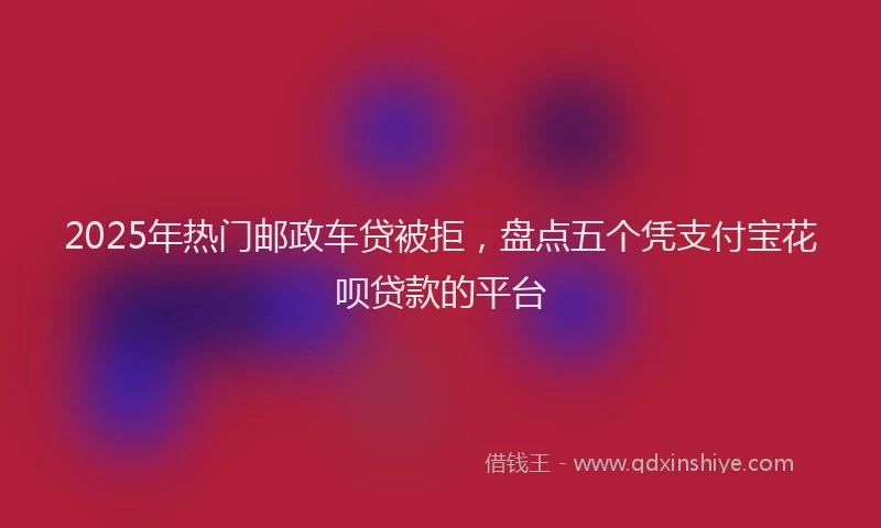 2025年热门邮政车贷被拒，盘点五个凭支付宝花呗贷款的平台