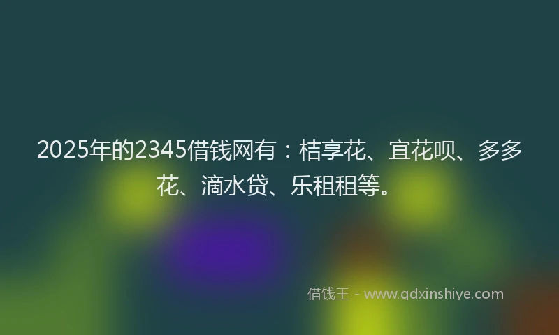 2025年的2345借钱网有：桔享花、宜花呗、多多花、滴水贷、乐租租等。