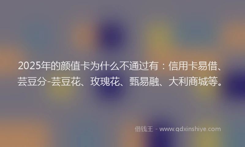 2025年的颜值卡为什么不通过有：信用卡易借、芸豆分-芸豆花、玫瑰花、甄易融、大利商城等。