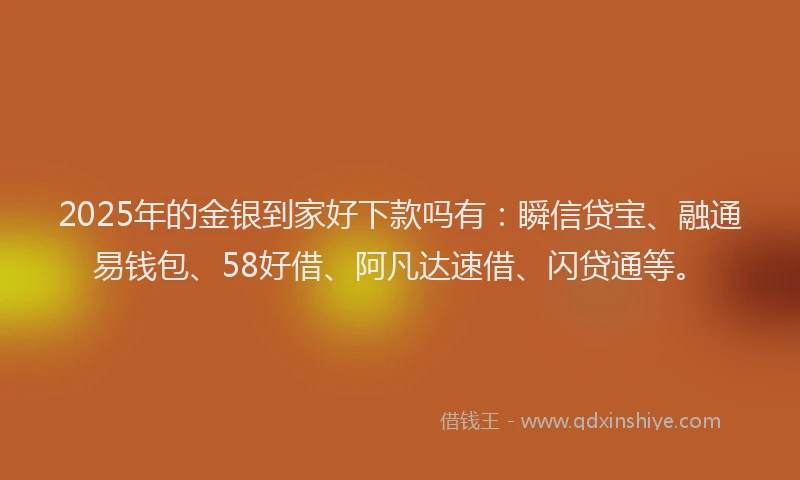 2025年的金银到家好下款吗有：瞬信贷宝、融通易钱包、58好借、阿凡达速借、闪贷通等。