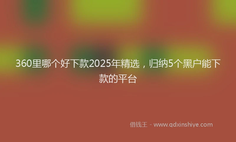 360里哪个好下款2025年精选,归纳5个黑户能下款的平台