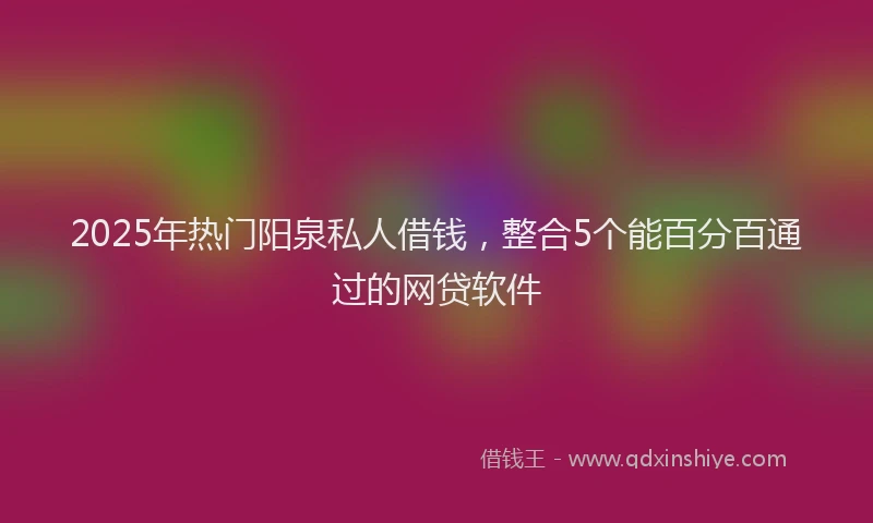 2025年热门阳泉私人借钱，整合5个能百分百通过的网贷软件