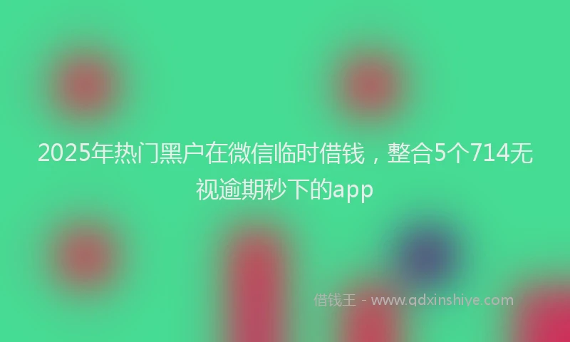 2025年热门黑户在微信临时借钱，整合5个714无视逾期秒下的app