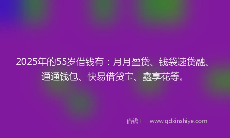 2025年的55岁借钱有：月月盈贷、钱袋速贷融、通通钱包、快易借贷宝、鑫享花等。