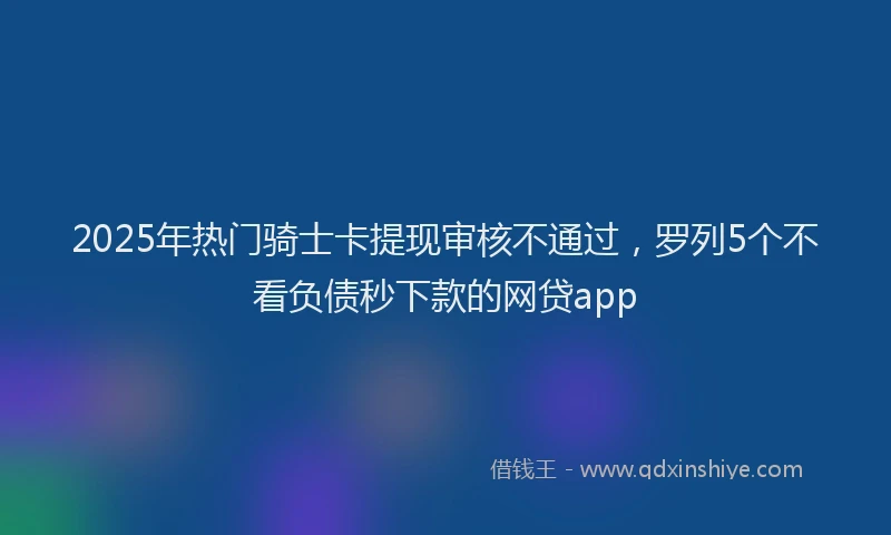 2025年热门骑士卡提现审核不通过，罗列5个不看负债秒下款的网贷app