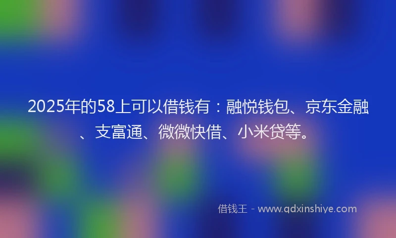 2025年的58上可以借钱有：融悦钱包、京东金融、支富通、微微快借、小米贷等。