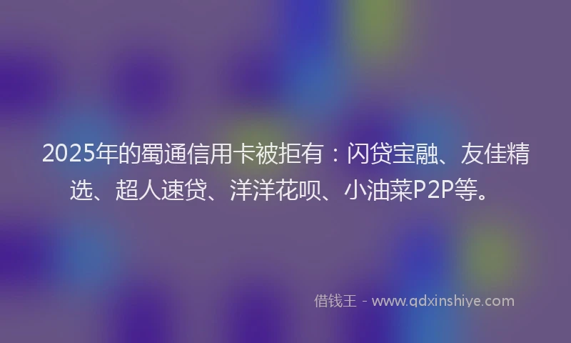 2025年的蜀通信用卡被拒有：闪贷宝融、友佳精选、超人速贷、洋洋花呗、小油菜P2P等。