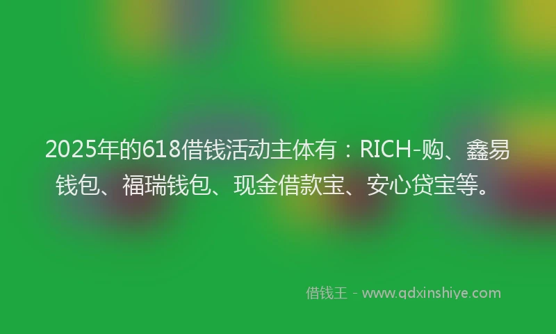 2025年的618借钱活动主体有：RICH-购、鑫易钱包、福瑞钱包、现金借款宝、安心贷宝等。