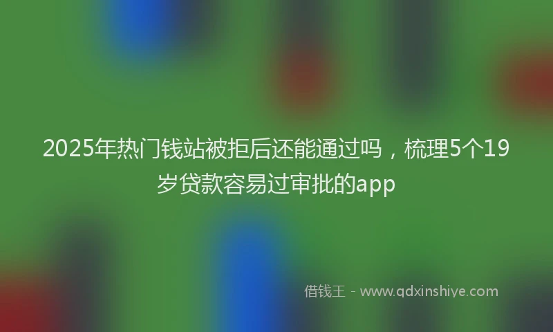 2025年热门钱站被拒后还能通过吗,梳理5个19岁贷款容易过审批的app