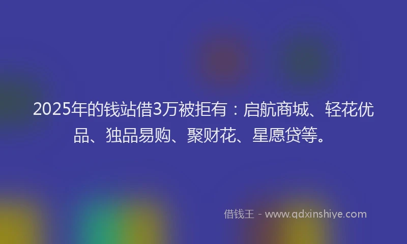2025年的钱站借3万被拒有：启航商城、轻花优品、独品易购、聚财花、星愿贷等。