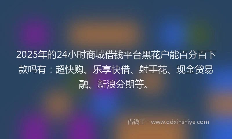 2025年的24小时商城借钱平台黑花户能百分百下款吗有：超快购、乐享快借、射手花、现金贷易融、新浪分期等。