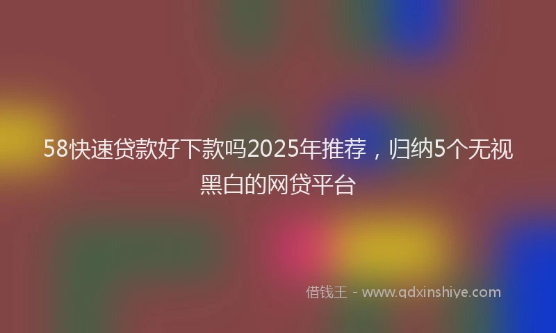 58快速贷款好下款吗2025年推荐，归纳5个无视黑白的网贷平台