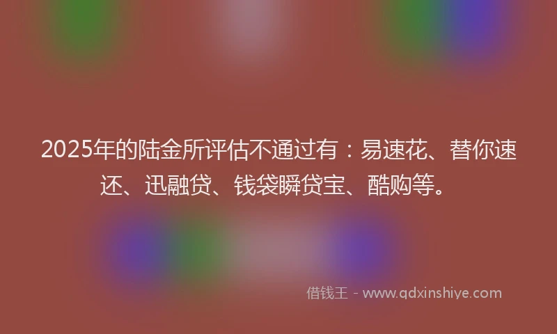 2025年的陆金所评估不通过有：易速花、替你速还、迅融贷、钱袋瞬贷宝、酷购等。
