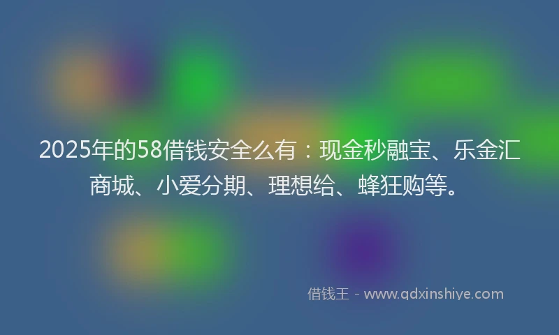 2025年的58借钱安全么有：现金秒融宝、乐金汇商城、小爱分期、理想给、蜂狂购等。