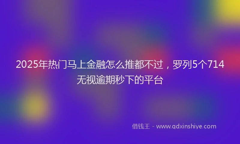 2025年热门马上金融怎么推都不过，罗列5个714无视逾期秒下的平台