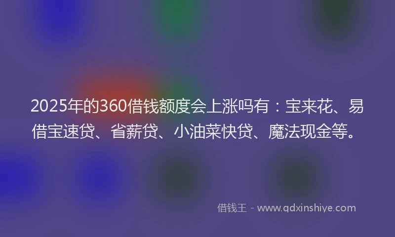 2025年的360借钱额度会上涨吗有：宝来花、易借宝速贷、省薪贷、小油菜快贷、魔法现金等。