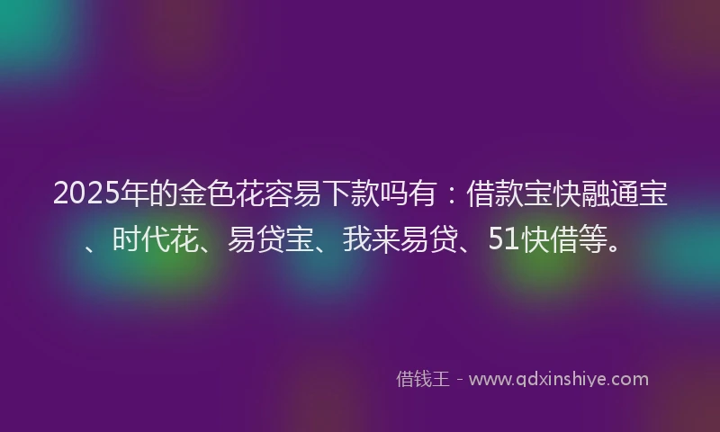 2025年的金色花容易下款吗有：借款宝快融通宝、时代花、易贷宝、我来易贷、51快借等。