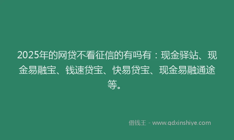 2025年的网贷不看征信的有吗有：现金驿站、现金易融宝、钱速贷宝、快易贷宝、现金易融通途等。