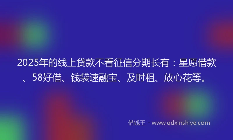 2025年的线上贷款不看征信分期长有：星愿借款、58好借、钱袋速融宝、及时租、放心花等。