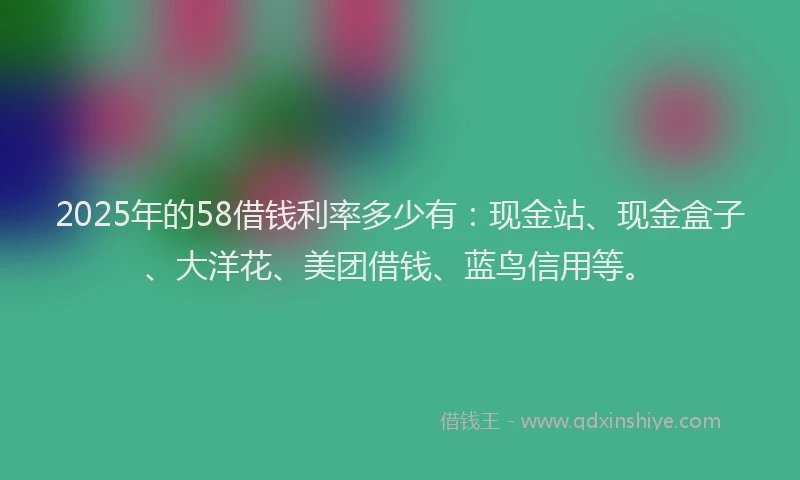 2025年的58借钱利率多少有：现金站、现金盒子、大洋花、美团借钱、蓝鸟信用等。