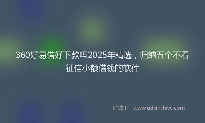 360好易借好下款吗2025年精选，归纳五个不看征信小额借钱的软件