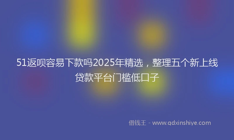 51返呗容易下款吗2025年精选，整理五个新上线贷款平台门槛低口子
