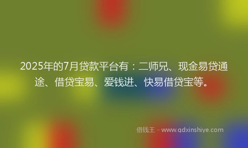 2025年的7月贷款平台有：二师兄、现金易贷通途、借贷宝易、爱钱进、快易借贷宝等。