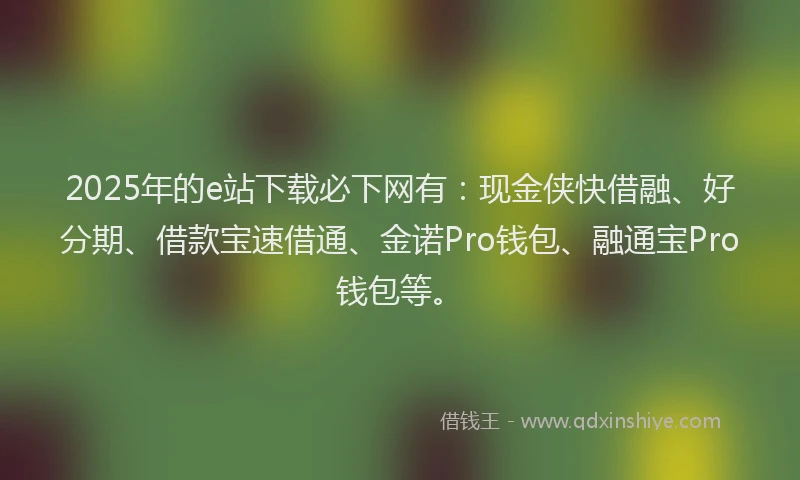 2025年的e站下载必下网有：现金侠快借融、好分期、借款宝速借通、金诺Pro钱包、融通宝Pro钱包等。