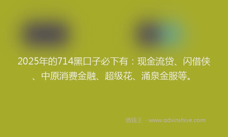 2025年的714黑口子必下有：现金流贷、闪借侠、中原消费金融、超级花、涌泉金服等。
