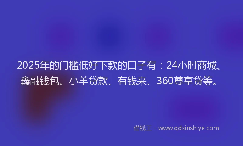 2025年的门槛低好下款的口子有：24小时商城、鑫融钱包、小羊贷款、有钱来、360尊享贷等。