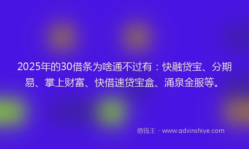 2025年的30借条为啥通不过有:快融贷宝、分期易、掌上财富、快借速贷宝盒、涌泉金服等。