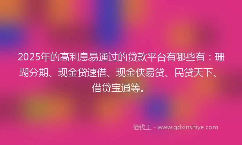 2025年的高利息易通过的贷款平台有哪些有：珊瑚分期、现金贷速借、现金侠易贷、民贷天下、借贷宝通等。
