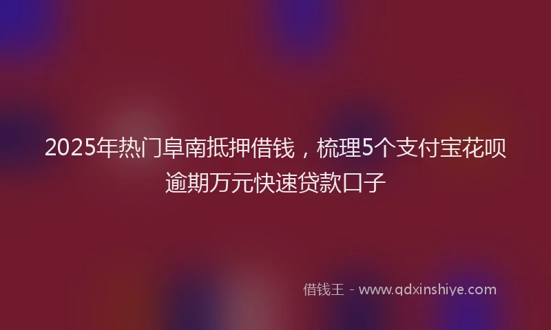 2025年热门阜南抵押借钱,梳理5个支付宝花呗逾期万元快速贷款口子