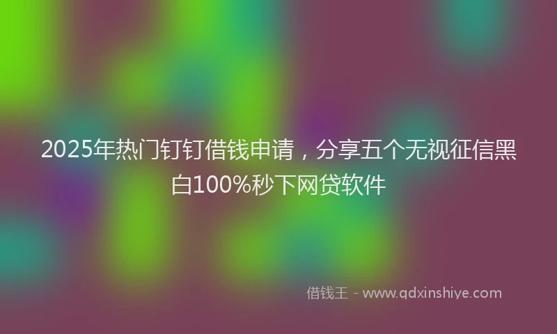 2025年热门钉钉借钱申请，分享五个无视征信黑白100%秒下网贷软件