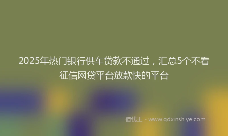 2025年热门银行供车贷款不通过，汇总5个不看征信网贷平台放款快的平台