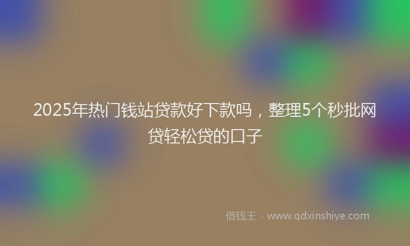 2025年热门钱站贷款好下款吗，整理5个秒批网贷轻松贷的口子