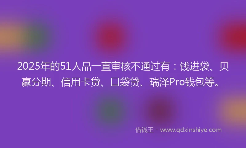 2025年的51人品一直审核不通过有：钱进袋、贝赢分期、信用卡贷、口袋贷、瑞泽Pro钱包等。