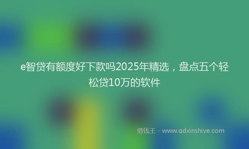 e智贷有额度好下款吗2025年精选，盘点五个轻松贷10万的软件