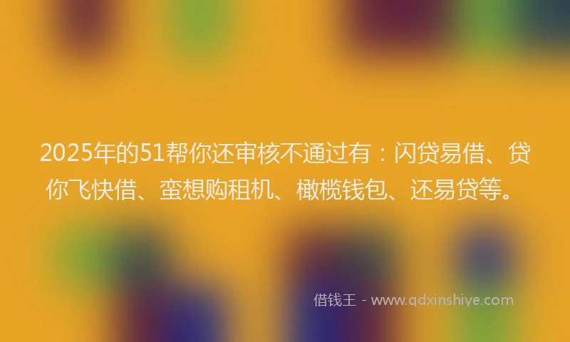 2025年的51帮你还审核不通过有：闪贷易借、贷你飞快借、蛮想购租机、橄榄钱包、还易贷等。