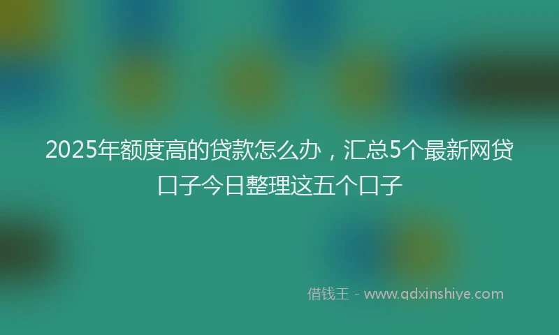 2025年额度高的贷款怎么办，汇总5个最新网贷口子今日整理这五个口子