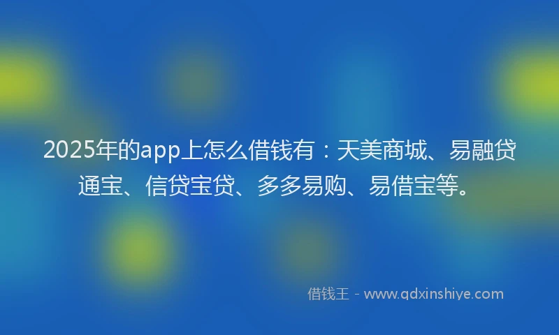2025年的app上怎么借钱有：天美商城、易融贷通宝、信贷宝贷、多多易购、易借宝等。