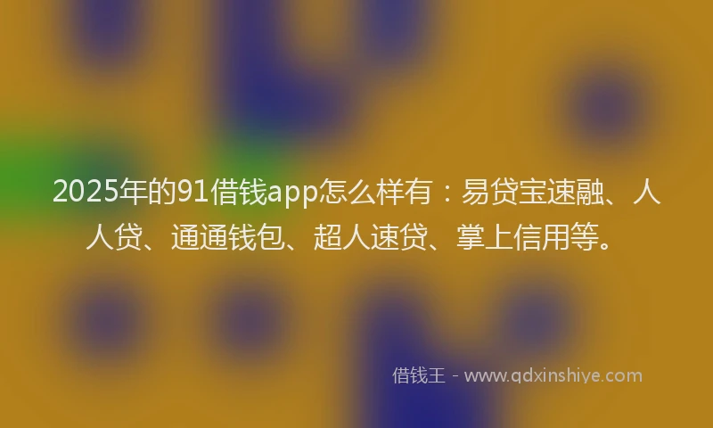 2025年的91借钱app怎么样有：易贷宝速融、人人贷、通通钱包、超人速贷、掌上信用等。